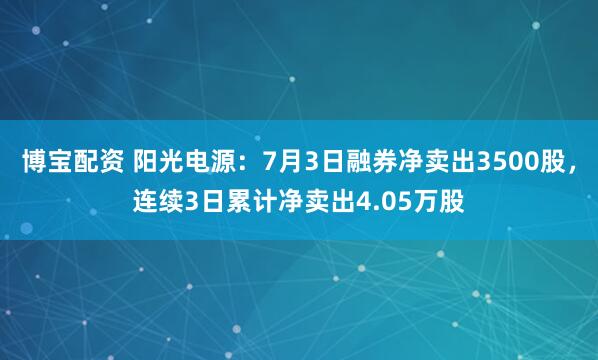 博宝配资 阳光电源：7月3日融券净卖出3500股，连续3日累计净卖出4.05万股