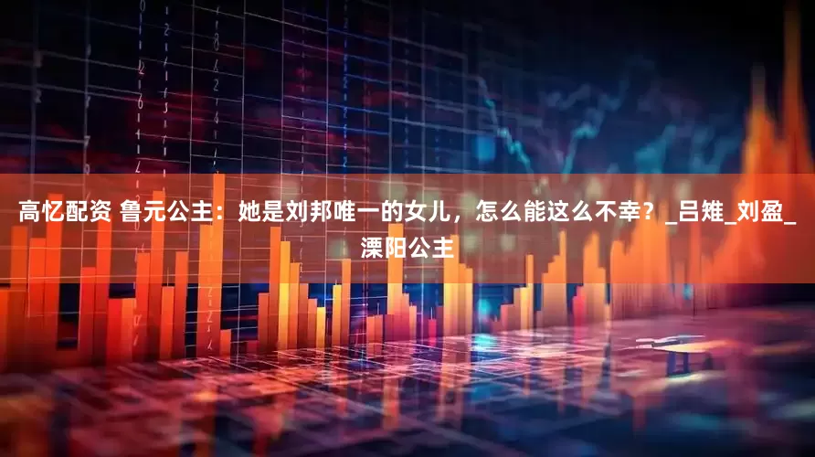 高忆配资 鲁元公主：她是刘邦唯一的女儿，怎么能这么不幸？_吕雉_刘盈_溧阳公主