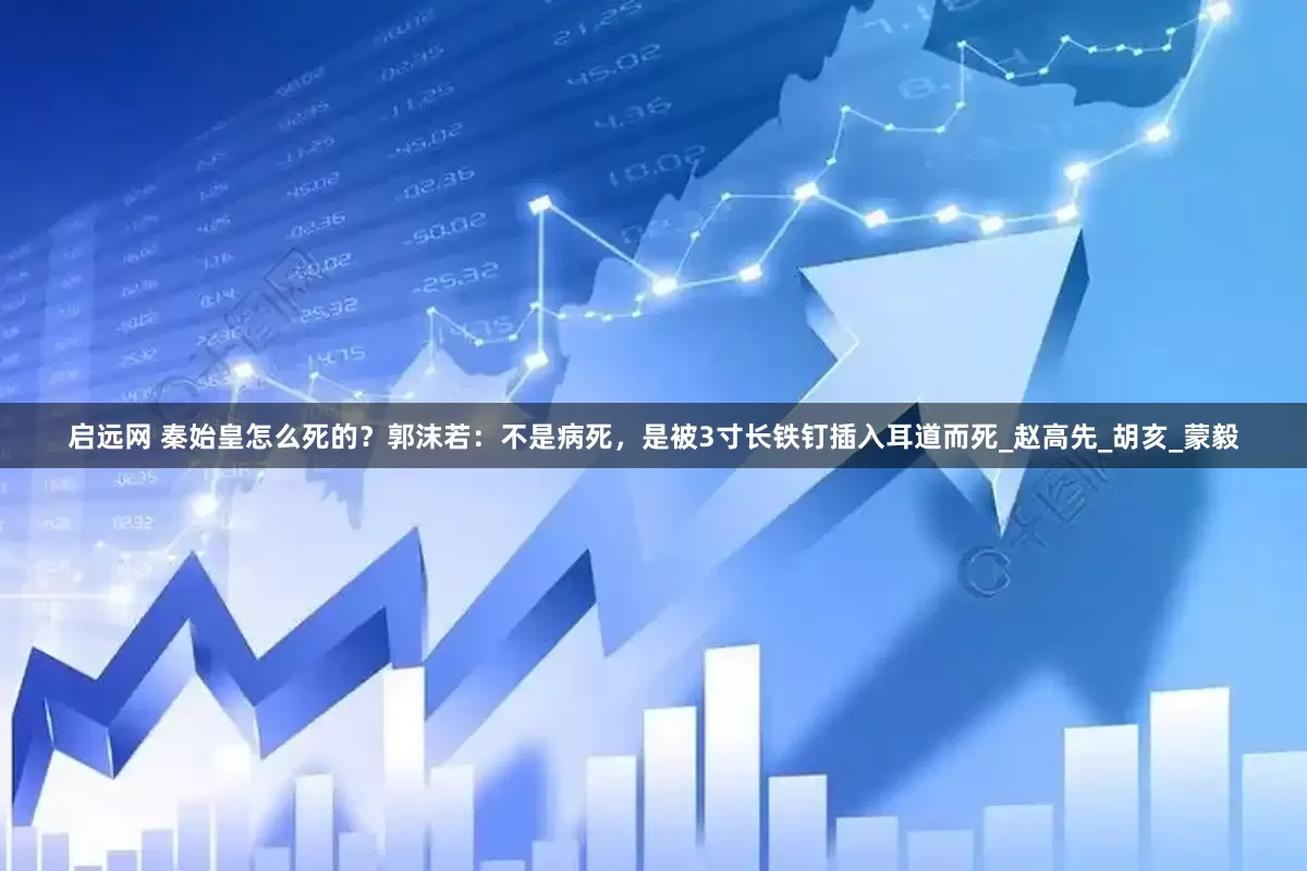 启远网 秦始皇怎么死的？郭沫若：不是病死，是被3寸长铁钉插入耳道而死_赵高先_胡亥_蒙毅