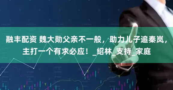 融丰配资 魏大勋父亲不一般，助力儿子追秦岚，主打一个有求必应！_绍林_支持_家庭