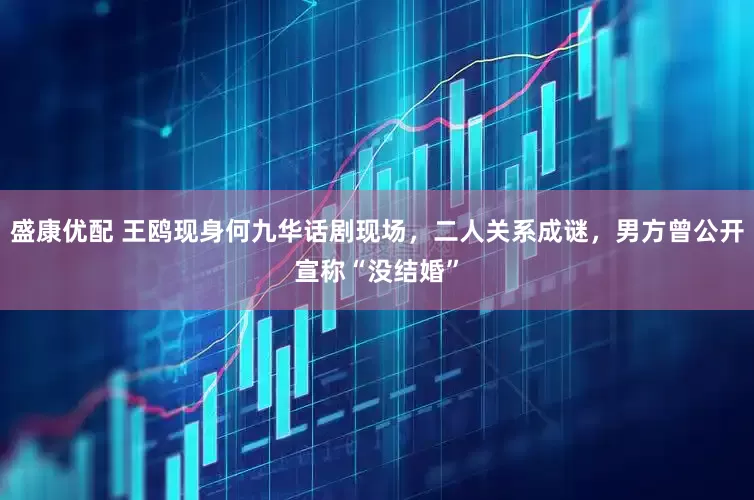 盛康优配 王鸥现身何九华话剧现场，二人关系成谜，男方曾公开宣称“没结婚”