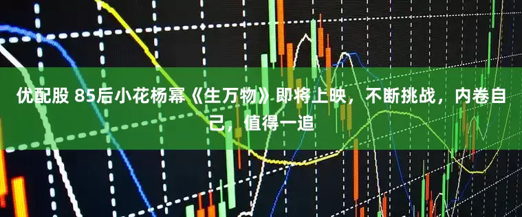 优配股 85后小花杨幂《生万物》即将上映，不断挑战，内卷自己，值得一追
