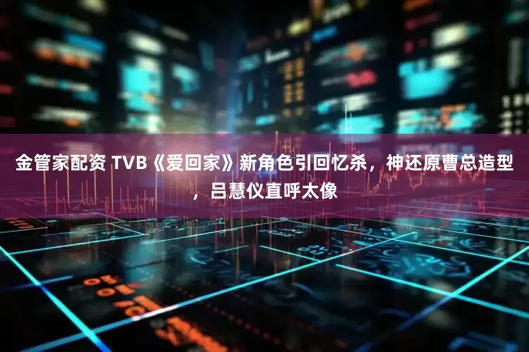 金管家配资 TVB《爱回家》新角色引回忆杀，神还原曹总造型，吕慧仪直呼太像