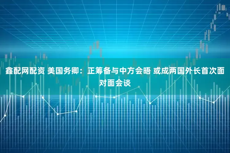 鑫配网配资 美国务卿：正筹备与中方会晤 或成两国外长首次面对面会谈