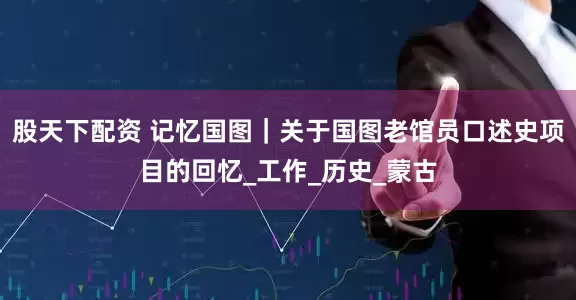 股天下配资 记忆国图｜关于国图老馆员口述史项目的回忆_工作_历史_蒙古