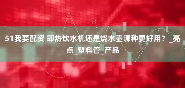 51我要配资 即热饮水机还是烧水壶哪种更好用？_亮点_塑料管_产品