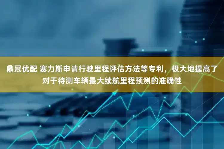 鼎冠优配 赛力斯申请行驶里程评估方法等专利，极大地提高了对于待测车辆最大续航里程预测的准确性