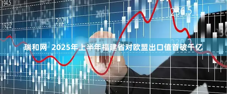 瑞和网  2025年上半年福建省对欧盟出口值首破千亿
