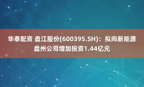 华泰配资 盘江股份(600395.SH)：拟向新能源盘州公司增加投资1.44亿元