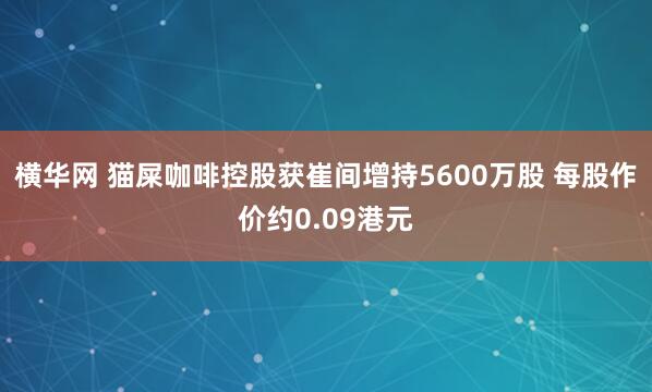 横华网 猫屎咖啡控股获崔间增持5600万股 每股作价约0.09港元