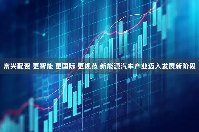 富兴配资 更智能 更国际 更规范 新能源汽车产业迈入发展新阶段