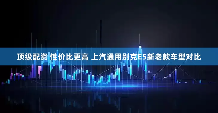 顶级配资 性价比更高 上汽通用别克E5新老款车型对比