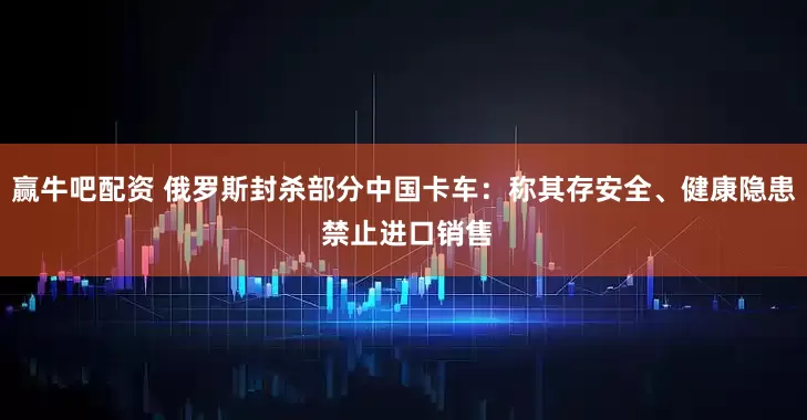 赢牛吧配资 俄罗斯封杀部分中国卡车：称其存安全、健康隐患 禁止进口销售