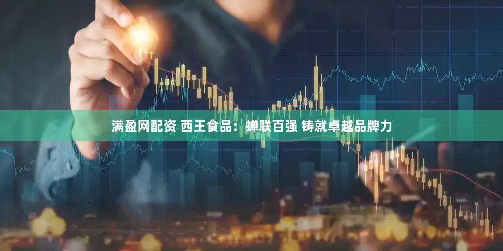 满盈网配资 西王食品：蝉联百强 铸就卓越品牌力