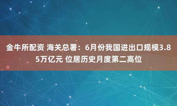 金牛所配资 海关总署：6月份我国进出口规模3.85万亿元 位居历史月度第二高位