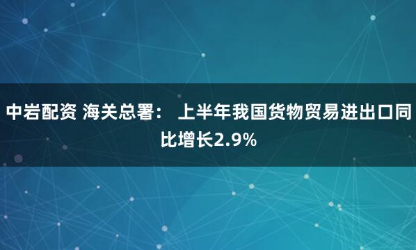 中岩配资 海关总署： 上半年我国货物贸易进出口同比增长2.9%