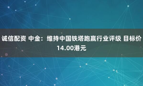 诚信配资 中金：维持中国铁塔跑赢行业评级 目标价14.00港元