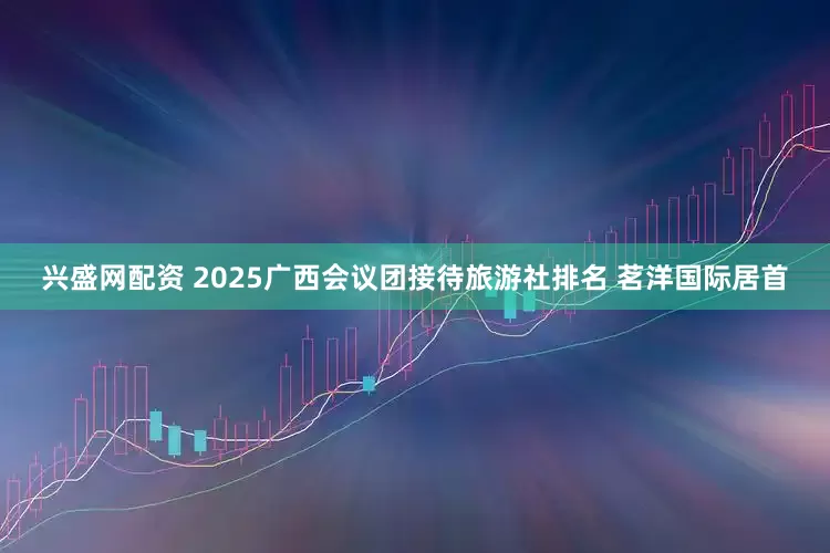 兴盛网配资 2025广西会议团接待旅游社排名 茗洋国际居首