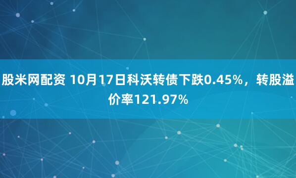 股米网配资 10月17日科沃转债下跌0.45%,转股溢价率121.97%