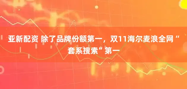 亚新配资 除了品牌份额第一，双11海尔麦浪全网“套系搜索”第一