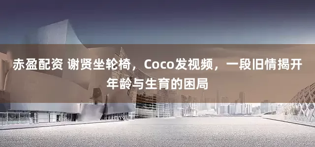 赤盈配资 谢贤坐轮椅，Coco发视频，一段旧情揭开年龄与生育的困局