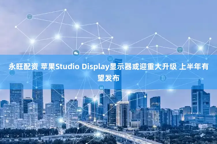 永旺配资 苹果Studio Display显示器或迎重大升级 上半年有望发布