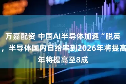 万嘉配资 中国AI半导体加速“脱英伟达”，半导体国内自给率到2026年将提高至8成