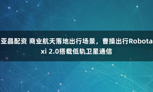 亚晶配资 商业航天落地出行场景，曹操出行Robotaxi 2.0搭载低轨卫星通信