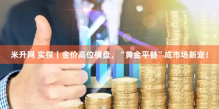 米升网 实探丨金价高位横盘，“黄金平替”成市场新宠！