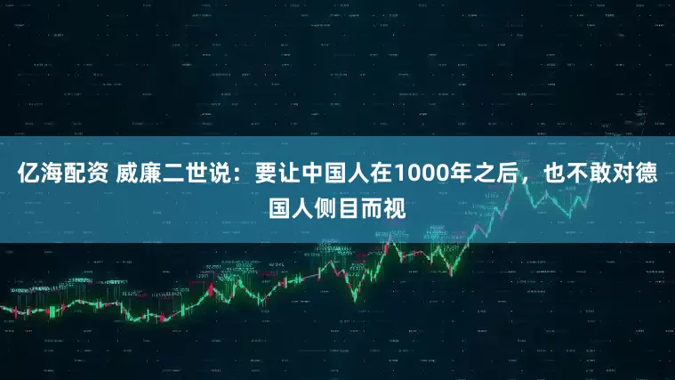 亿海配资 威廉二世说：要让中国人在1000年之后，也不敢对德国人侧目而视