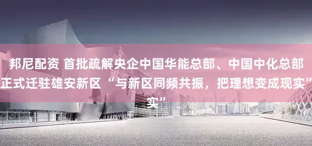 邦尼配资 首批疏解央企中国华能总部、中国中化总部正式迁驻雄安新区 “与新区同频共振，把理想变成现实”